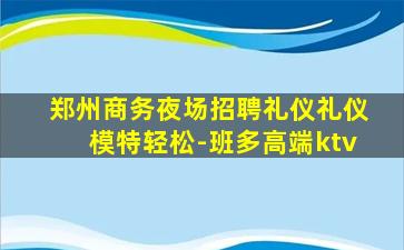 郑州商务夜场招聘礼仪礼仪模特轻松-班多高端ktv